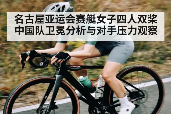名古屋亚运会赛艇女子四人双桨中国队卫冕分析与对手压力观察