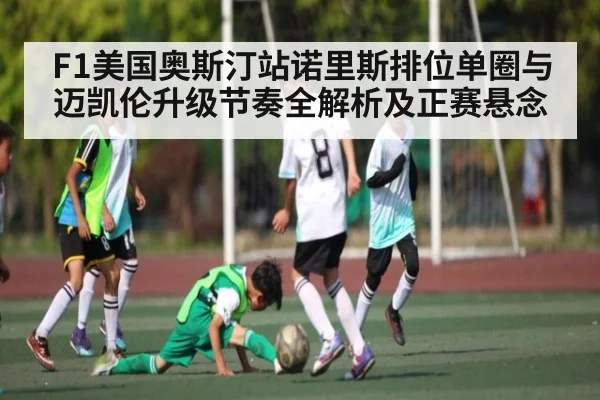 F1美国奥斯汀站诺里斯排位单圈与迈凯伦升级节奏全解析及正赛悬念